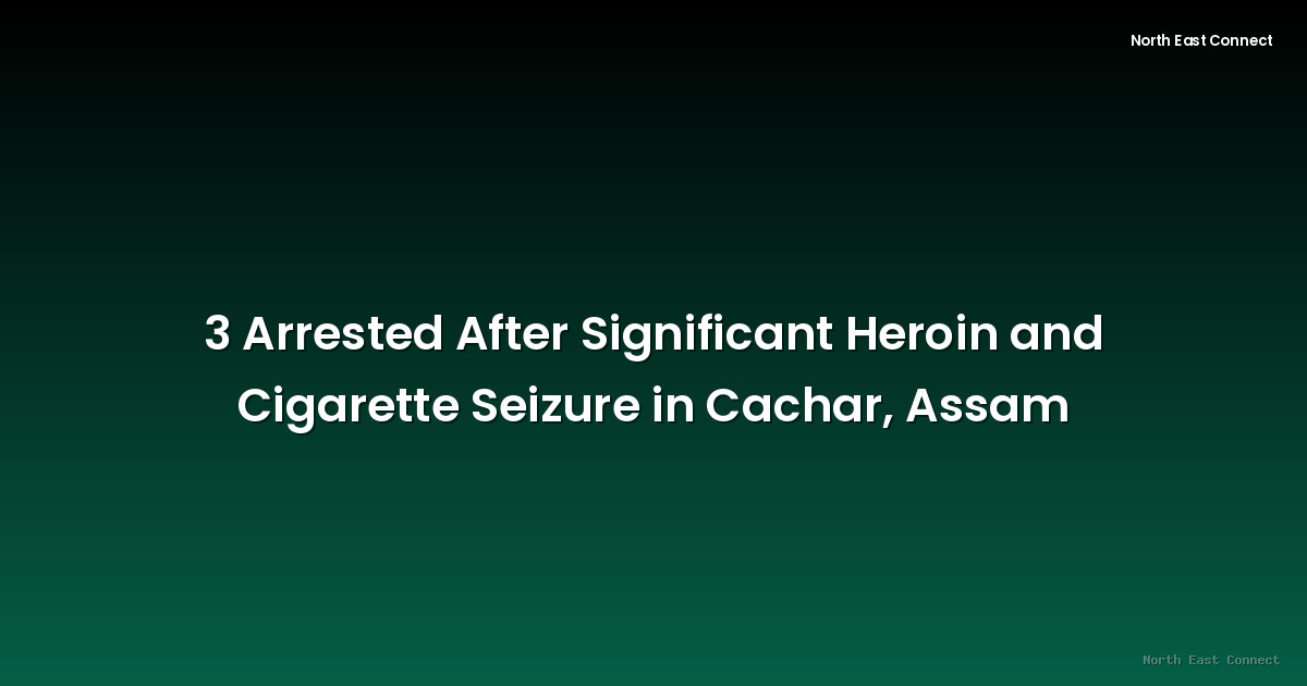 3 Arrested After Significant Heroin and Cigarette Seizure in Cachar, Assam