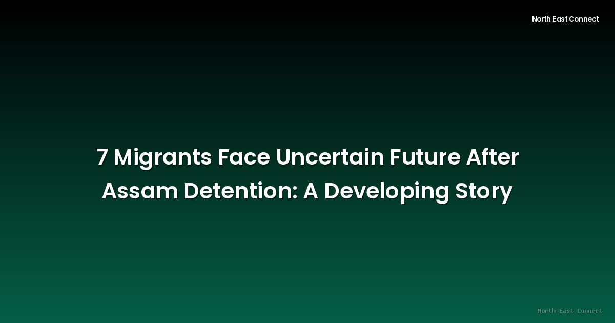 7 Migrants Face Uncertain Future After Assam Detention: A Developing Story
