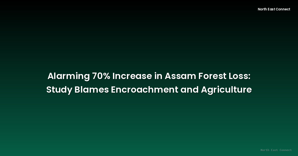 Alarming 70% Increase in Assam Forest Loss: Study Blames Encroachment and Agriculture