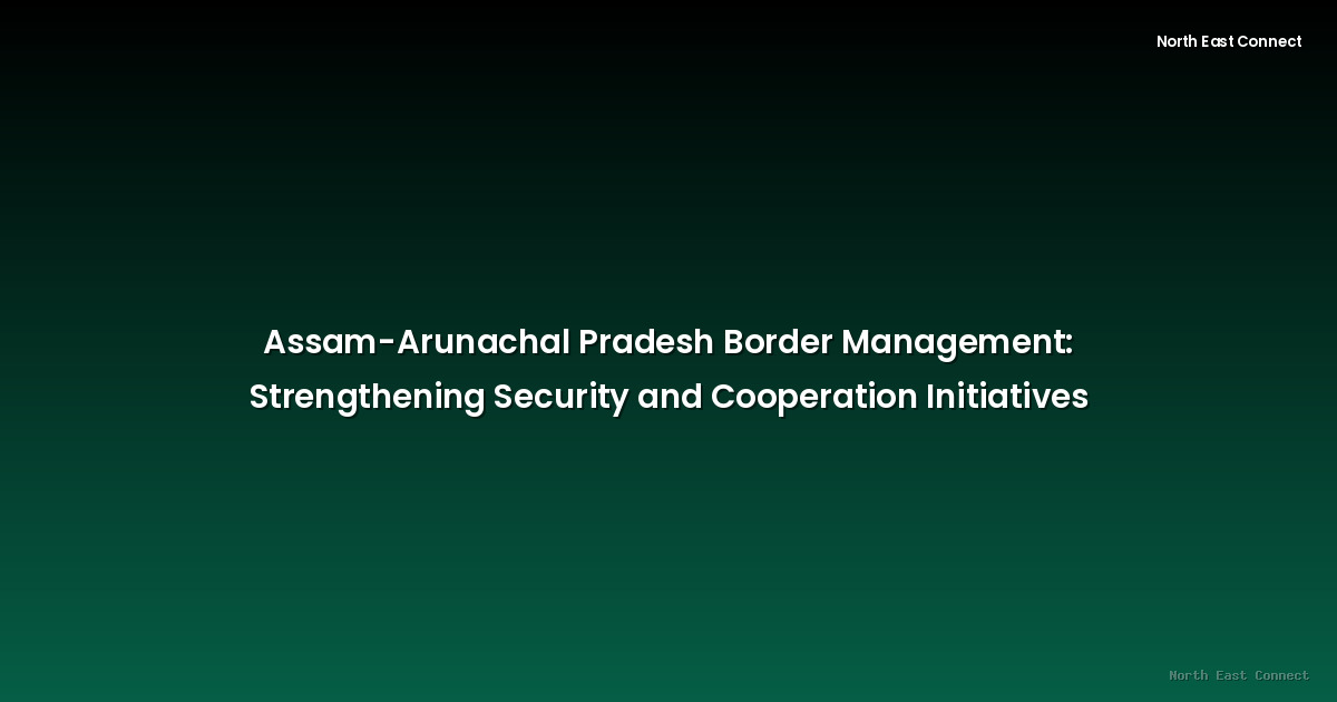 Assam-Arunachal Pradesh Border Management: Strengthening Security and Cooperation Initiatives