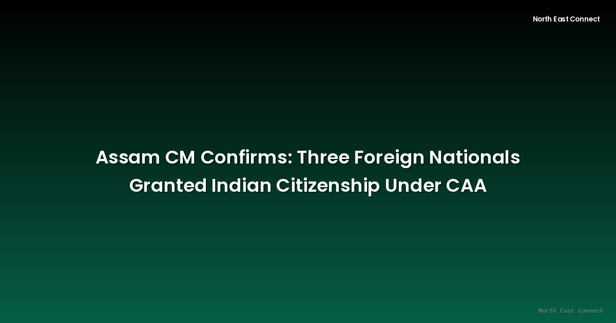 Assam CM Confirms: Three Foreign Nationals Granted Indian Citizenship Under CAA