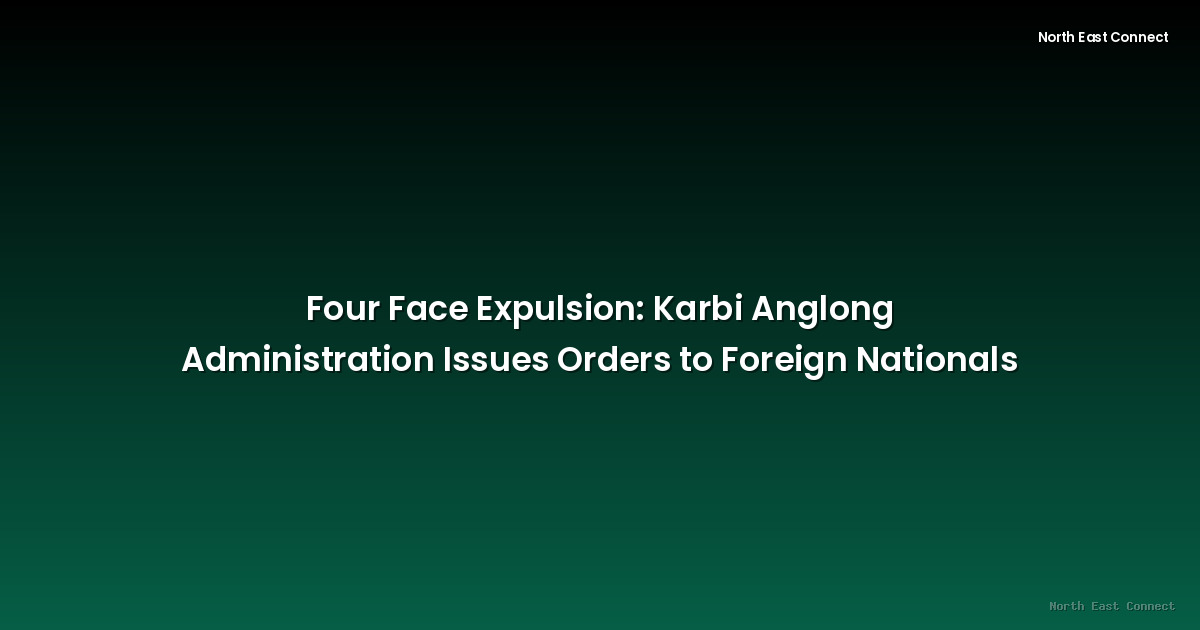 Four Face Expulsion: Karbi Anglong Administration Issues Orders to Foreign Nationals