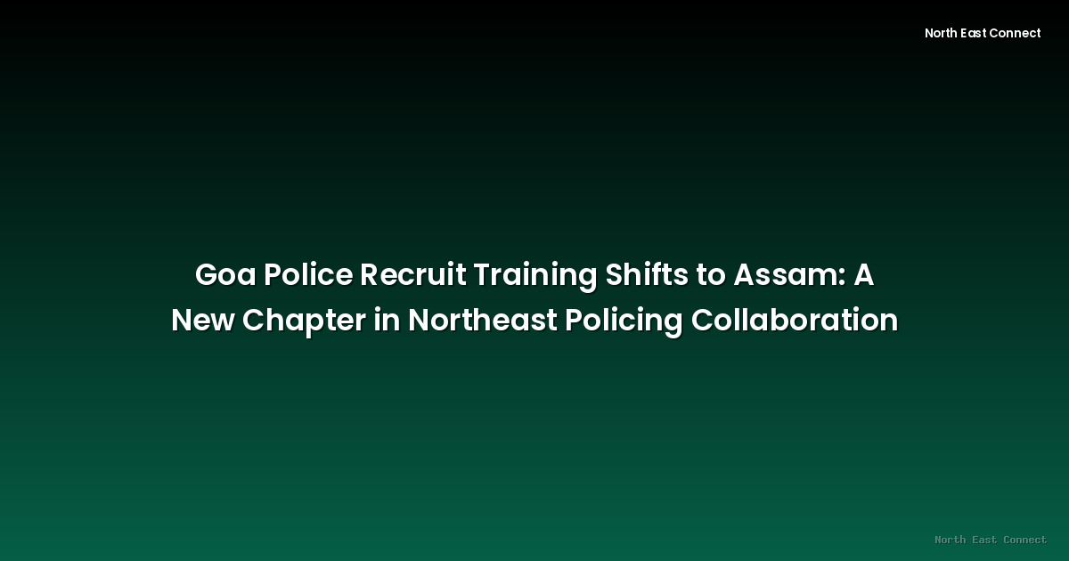 Goa Police Recruit Training Shifts to Assam: A New Chapter in Northeast Policing Collaboration