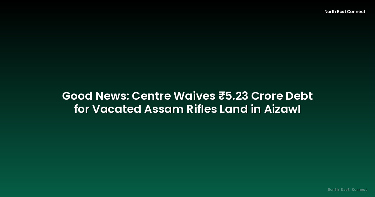 Good News: Centre Waives ₹5.23 Crore Debt for Vacated Assam Rifles Land in Aizawl