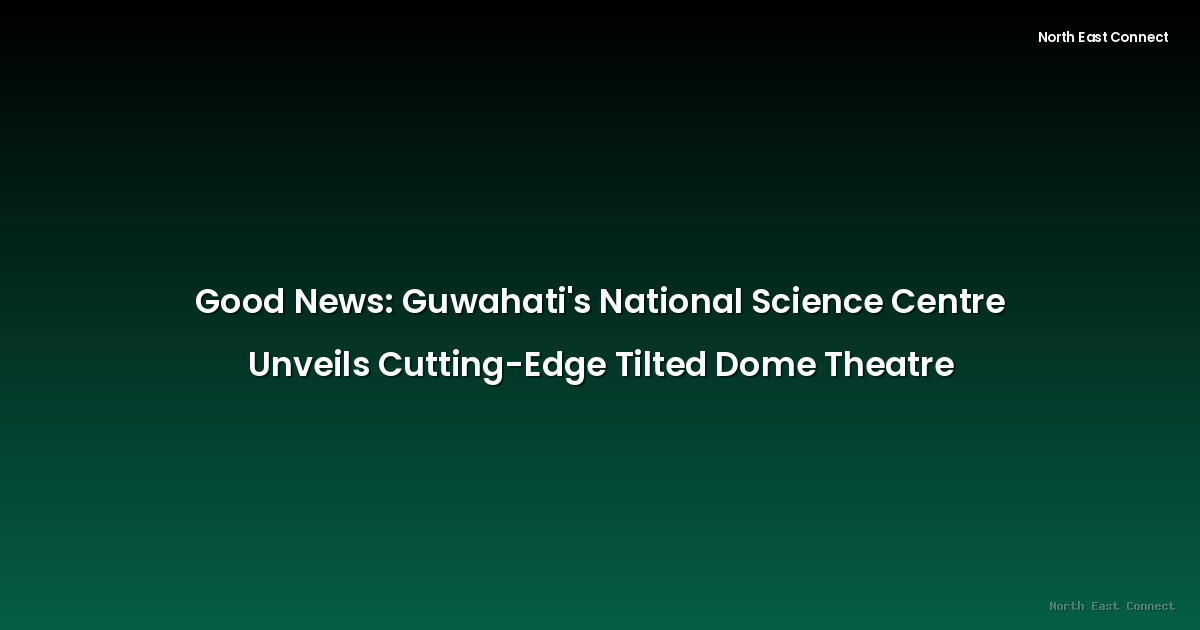 Good News: Guwahati's National Science Centre Unveils Cutting-Edge Tilted Dome Theatre