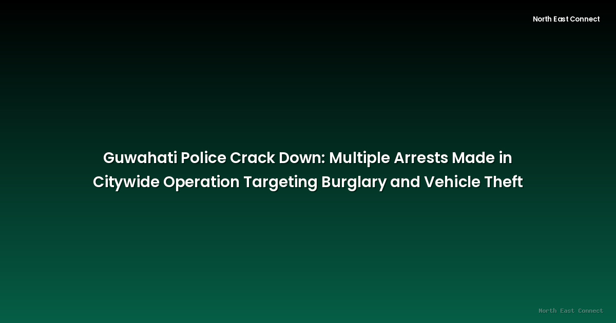 Guwahati Police Crack Down: Multiple Arrests Made in Citywide Operation Targeting Burglary and Vehicle Theft