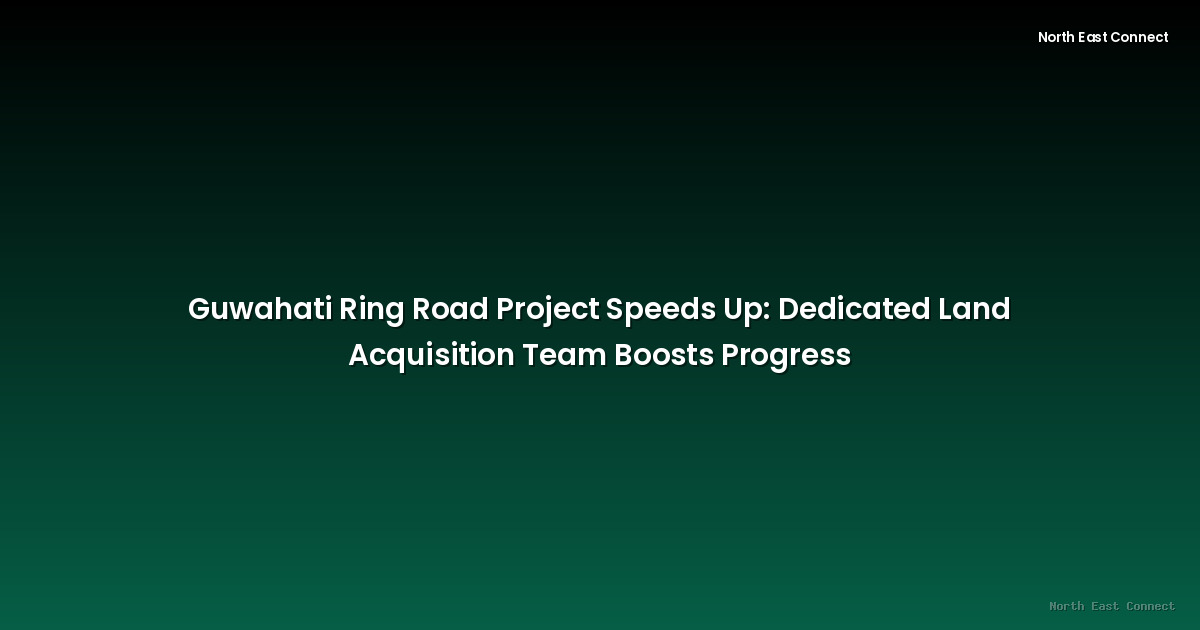 Guwahati Ring Road Project Speeds Up: Dedicated Land Acquisition Team Boosts Progress