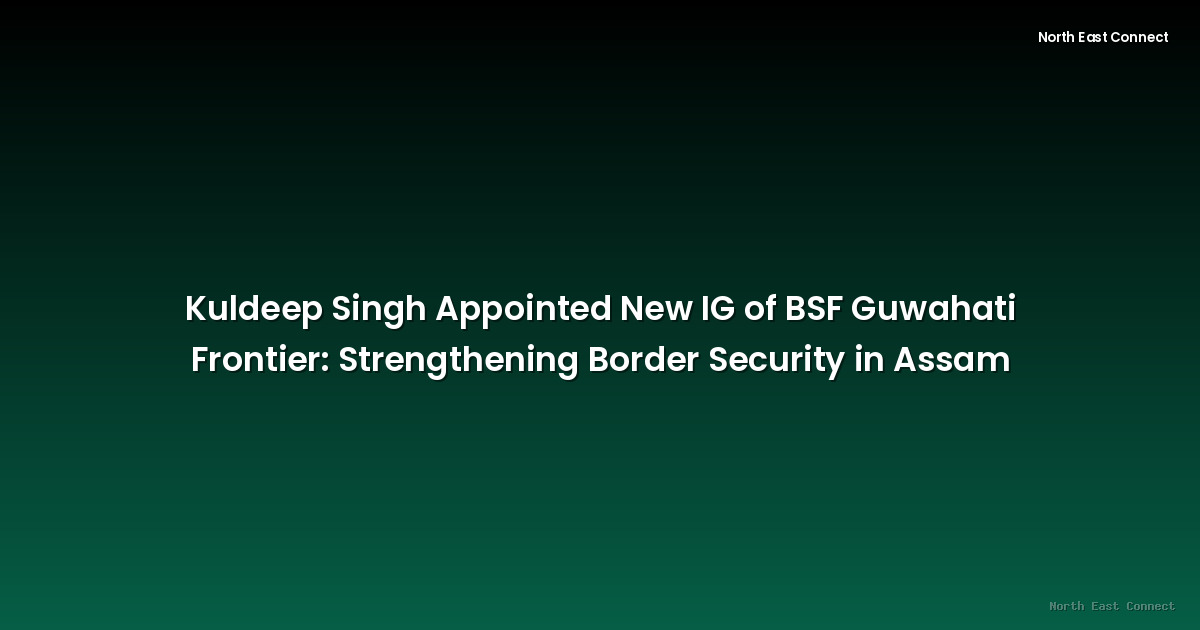 Kuldeep Singh Appointed New IG of BSF Guwahati Frontier: Strengthening Border Security in Assam