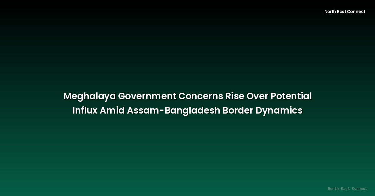 Meghalaya Government Concerns Rise Over Potential Influx Amid Assam-Bangladesh Border Dynamics