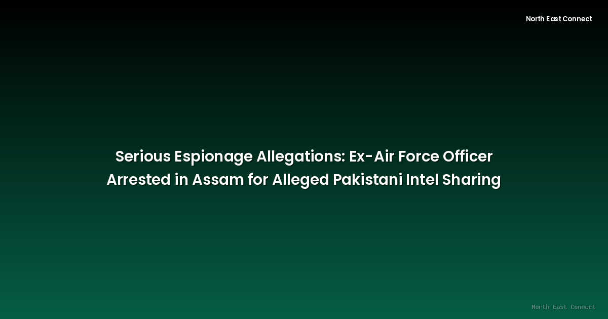Serious Espionage Allegations: Ex-Air Force Officer Arrested in Assam for Alleged Pakistani Intel Sharing