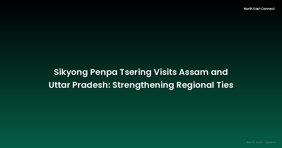 Sikyong Penpa Tsering Visits Assam and Uttar Pradesh: Strengthening Regional Ties