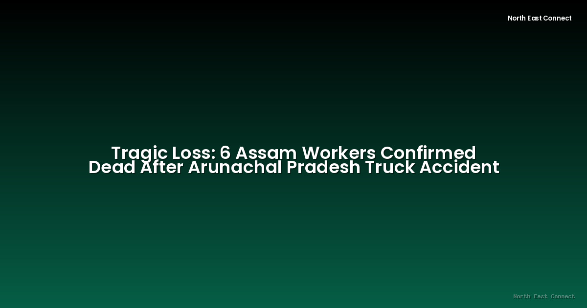 Tragic Loss: 6 Assam Workers Confirmed Dead After Arunachal Pradesh Truck Accident